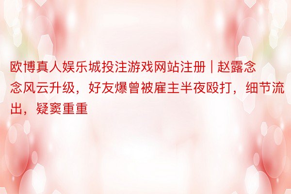 欧博真人娱乐城投注游戏网站注册 | 赵露念念风云升级，好友爆曾被雇主半夜殴打，细节流出，疑窦重重