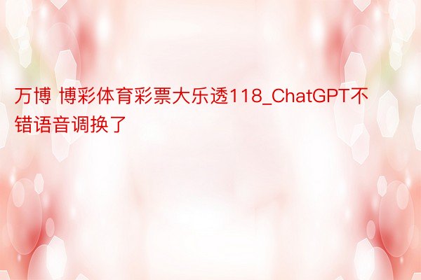 万博 博彩体育彩票大乐透118_ChatGPT不错语音调换了