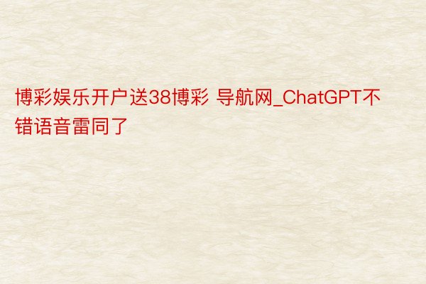 博彩娱乐开户送38博彩 导航网_ChatGPT不错语音雷同了