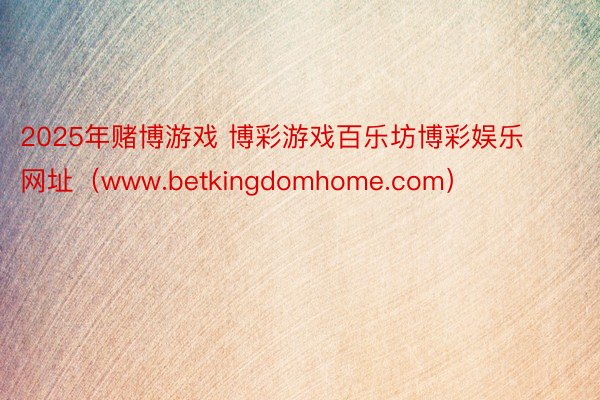 2025年赌博游戏 博彩游戏百乐坊博彩娱乐网址（www.betkingdomhome.com）