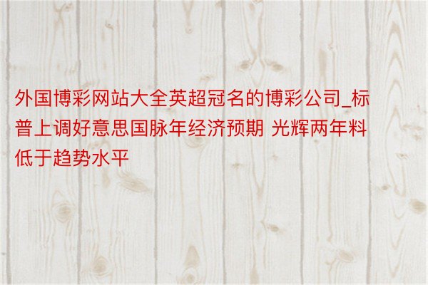 外国博彩网站大全英超冠名的博彩公司_标普上调好意思国脉年经济预期 光辉两年料低于趋势水平