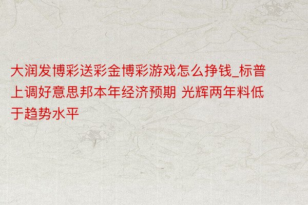 大润发博彩送彩金博彩游戏怎么挣钱_标普上调好意思邦本年经济预期 光辉两年料低于趋势水平