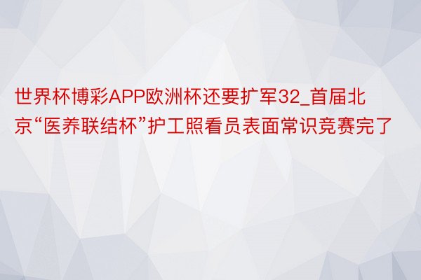 世界杯博彩APP欧洲杯还要扩军32_首届北京“医养联结杯”护工照看员表面常识竞赛完了