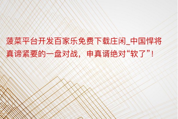 菠菜平台开发百家乐免费下载庄闲_中国悍将真谛紧要的一盘对战，申真谞绝对“软了”！